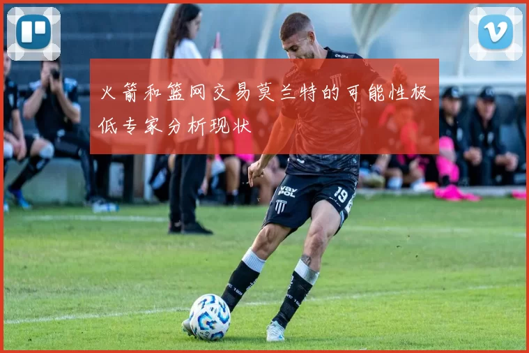 火箭和篮网交易莫兰特的可能性极低专家分析现状