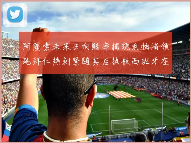 阿隆索未来去向赔率揭晓利物浦领跑拜仁热刺紧随其后执教西班牙在列