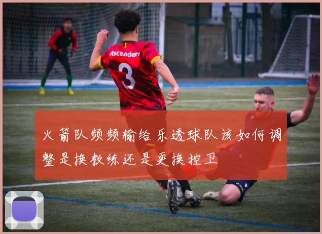 火箭队频频输给乐透球队该如何调整是换教练还是更换控卫