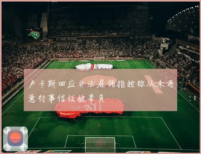 卢卡斯回应非法雇佣指控称从未恶意行事信任被辜负