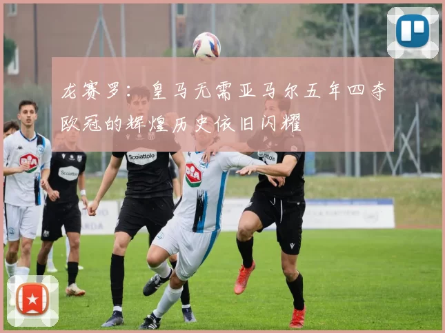 龙赛罗：皇马无需亚马尔五年四夺欧冠的辉煌历史依旧闪耀